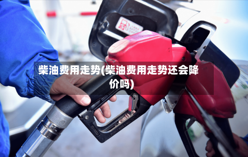 柴油费用走势(柴油费用走势还会降价吗)