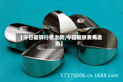 【今日磁钢行情走势,今日磁铁费用走势】-第3张图片