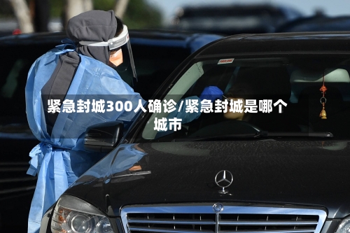紧急封城300人确诊/紧急封城是哪个城市-第2张图片
