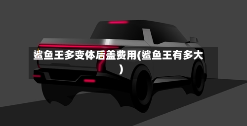 鲨鱼王多变体后盖费用(鲨鱼王有多大)-第3张图片