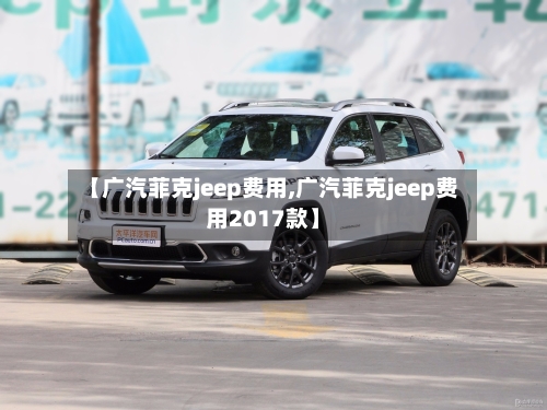 【广汽菲克jeep费用,广汽菲克jeep费用2017款】