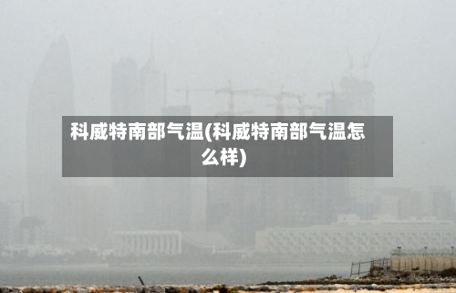 科威特南部气温(科威特南部气温怎么样)-第3张图片
