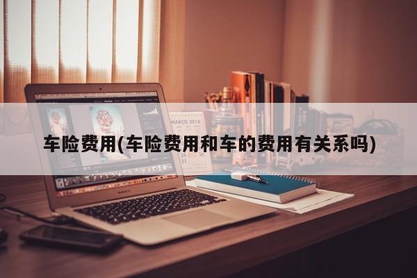 车险费用(车险费用和车的费用有关系吗)