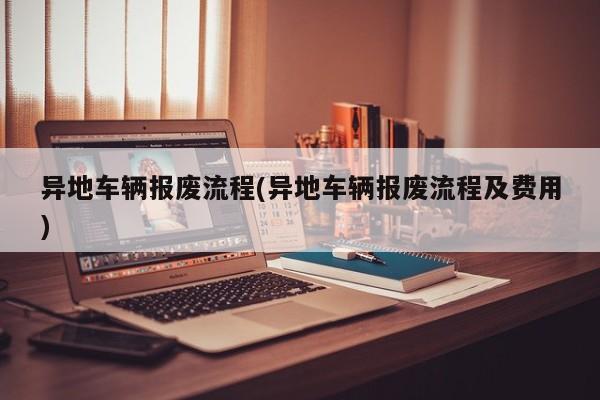 异地车辆报废流程(异地车辆报废流程及费用)