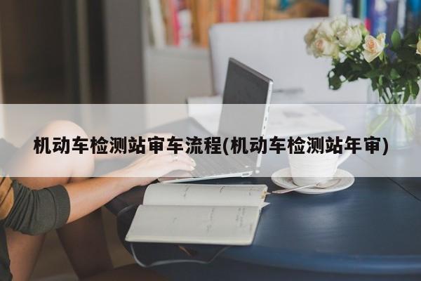 机动车检测站审车流程(机动车检测站年审)