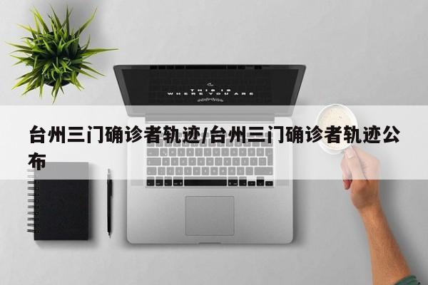 台州三门确诊者轨迹/台州三门确诊者轨迹公布