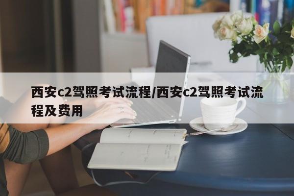 西安c2驾照考试流程/西安c2驾照考试流程及费用