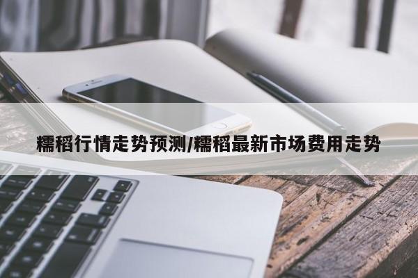 糯稻行情走势预测/糯稻最新市场费用走势