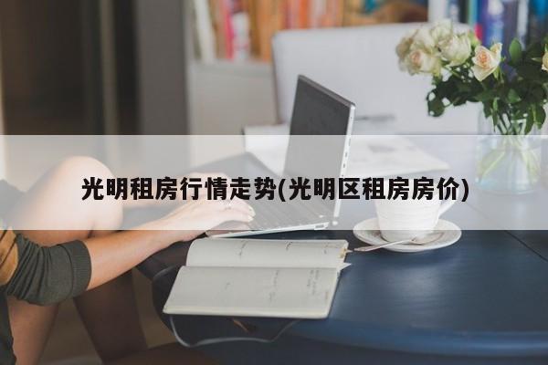 光明租房行情走势(光明区租房房价)